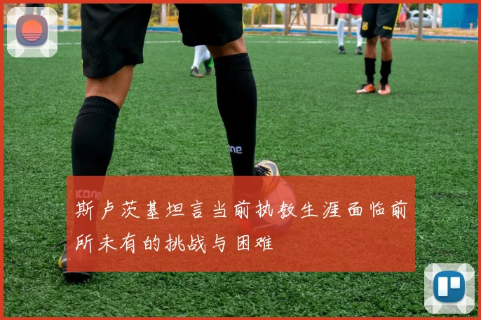 斯卢茨基坦言当前执教生涯面临前所未有的挑战与困难