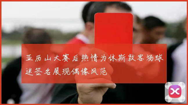 亚历山大赛后热情为休斯敦客场球迷签名展现偶像风范