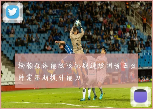 杨瀚森体能极限挑战连续训练五分钟需不断提升能力