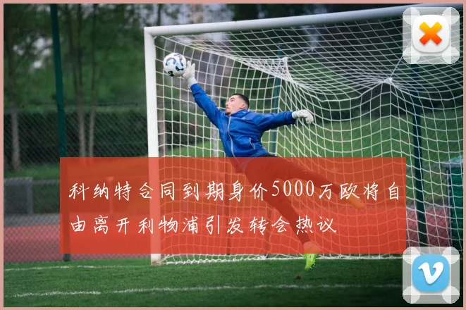 科纳特合同到期身价5000万欧将自由离开利物浦引发转会热议