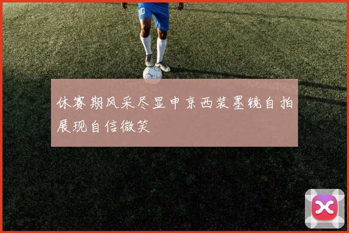 休赛期风采尽显申京西装墨镜自拍展现自信微笑