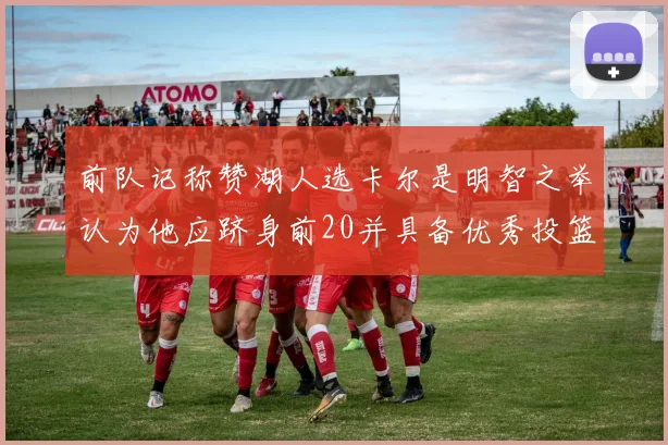 前队记称赞湖人选卡尔是明智之举认为他应跻身前20并具备优秀投篮和防守能力