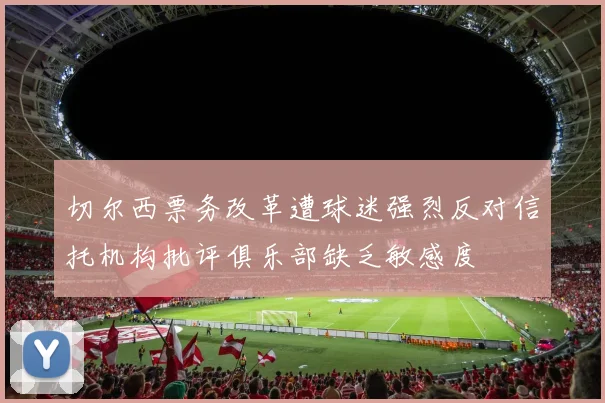 切尔西票务改革遭球迷强烈反对信托机构批评俱乐部缺乏敏感度
