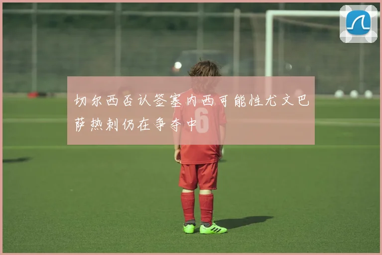 切尔西否认签塞内西可能性尤文巴萨热刺仍在争夺中
