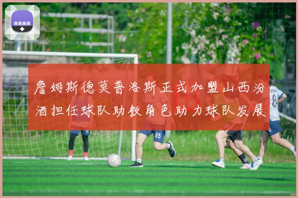 詹姆斯德莫普洛斯正式加盟山西汾酒担任球队助教角色助力球队发展