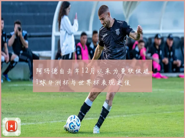 阿玛德自去年12月以来为曼联仅进1球非洲杯与世界杯表现更佳