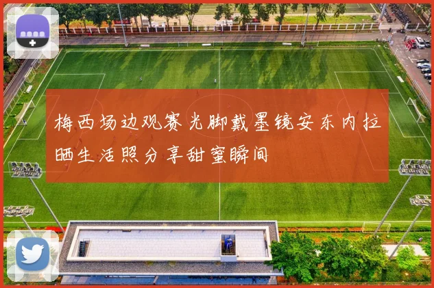 梅西场边观赛光脚戴墨镜安东内拉晒生活照分享甜蜜瞬间