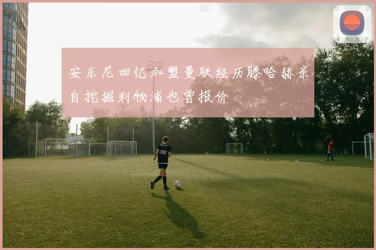 安东尼回忆加盟曼联经历滕哈赫亲自挖掘利物浦也曾报价