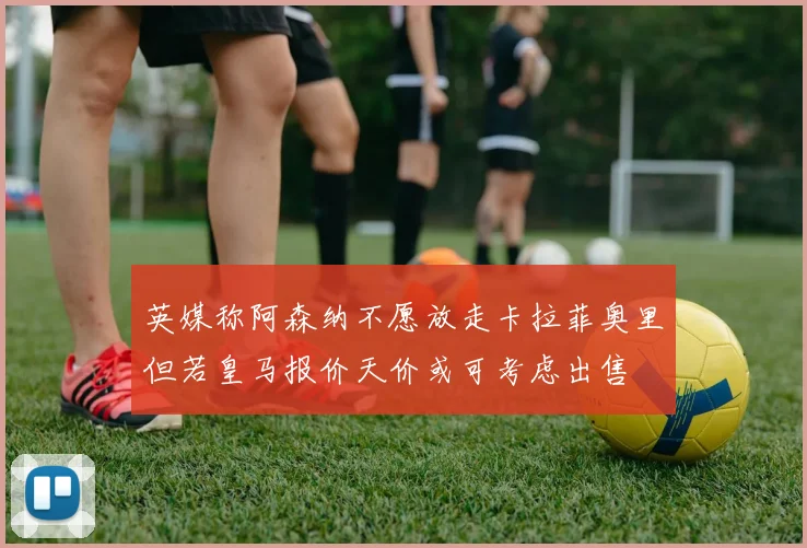 英媒称阿森纳不愿放走卡拉菲奥里但若皇马报价天价或可考虑出售