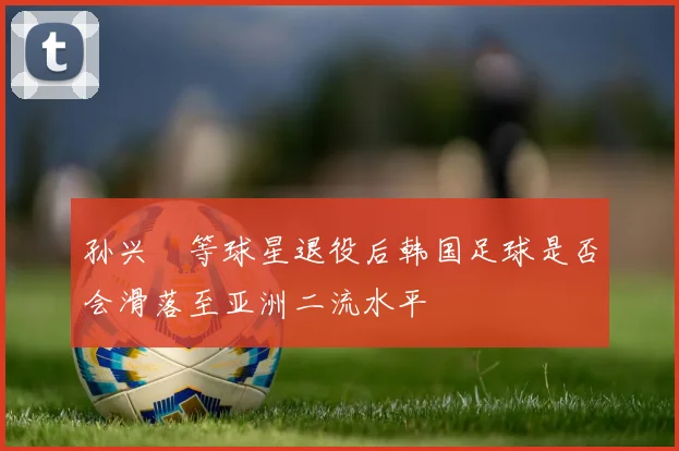孙兴慜等球星退役后韩国足球是否会滑落至亚洲二流水平