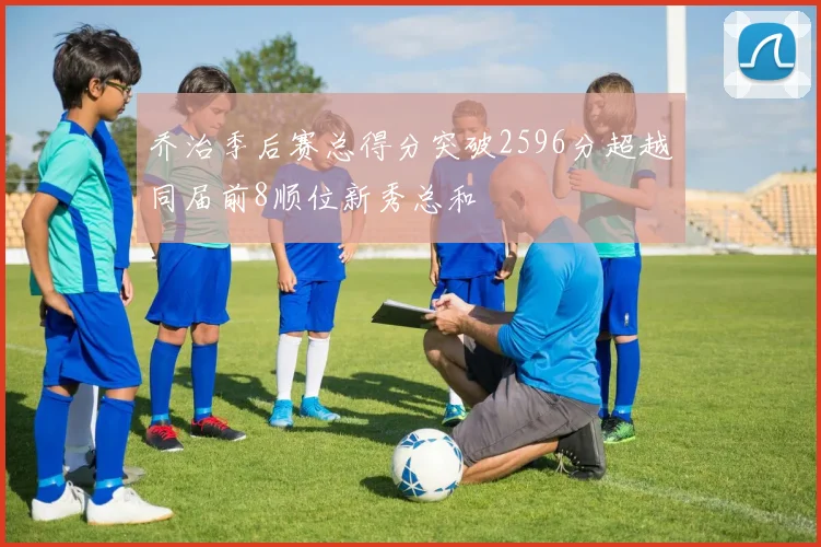 乔治季后赛总得分突破2596分超越同届前8顺位新秀总和