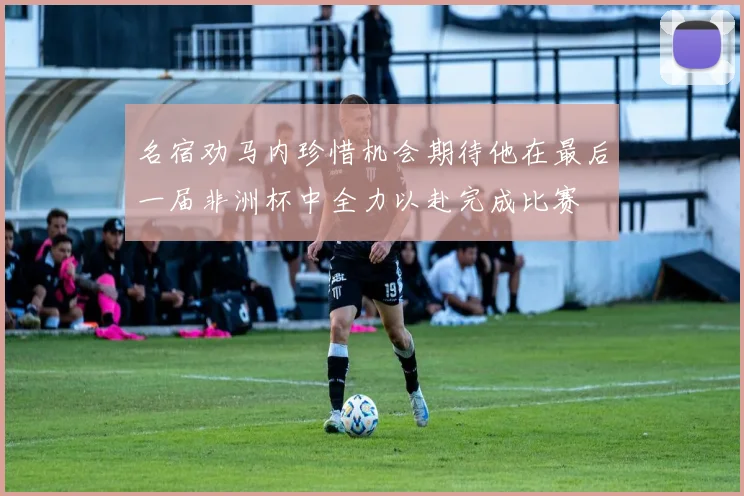 名宿劝马内珍惜机会期待他在最后一届非洲杯中全力以赴完成比赛