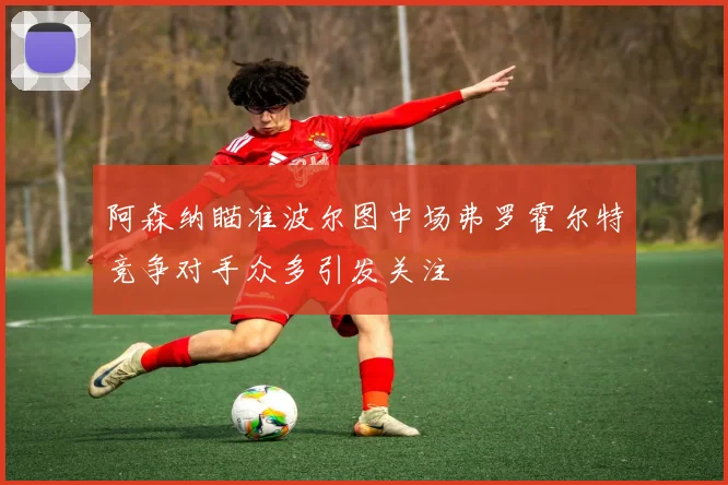 阿森纳瞄准波尔图中场弗罗霍尔特竞争对手众多引发关注