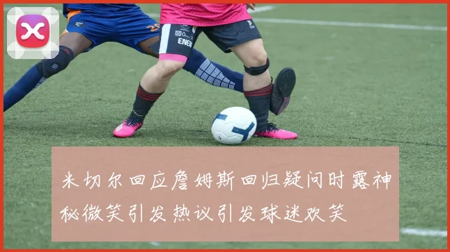 米切尔回应詹姆斯回归疑问时露神秘微笑引发热议引发球迷欢笑