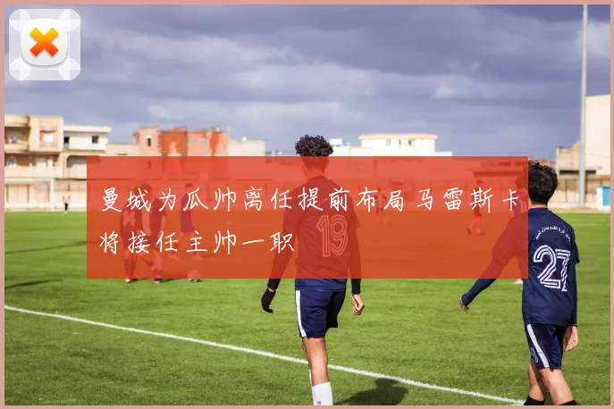 曼城为瓜帅离任提前布局马雷斯卡将接任主帅一职