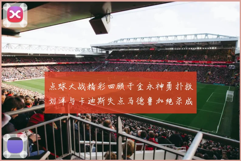 点球大战精彩回顾于金永神勇扑救刘洋与卡迪斯失点马德鲁加绝杀成英雄