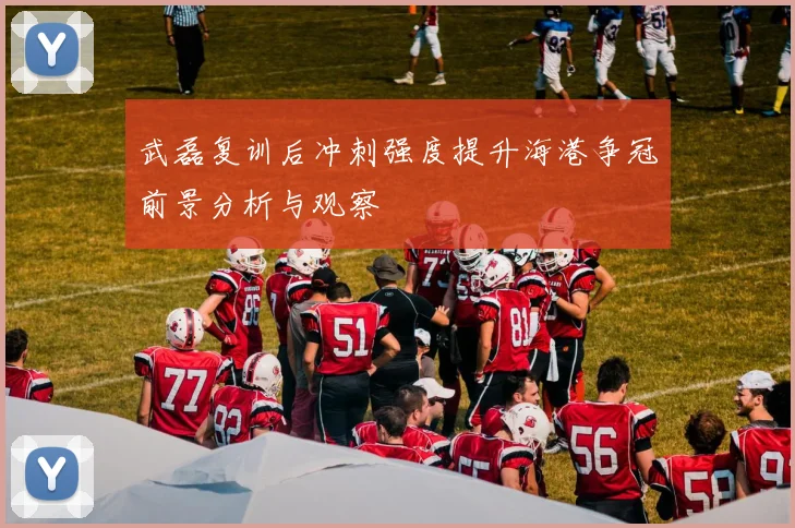 武磊复训后冲刺强度提升海港争冠前景分析与观察