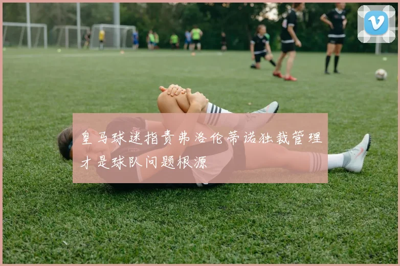 皇马球迷指责弗洛伦蒂诺独裁管理才是球队问题根源