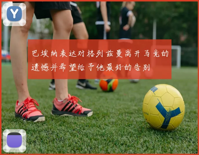 巴埃纳表达对格列兹曼离开马竞的遗憾并希望给予他最好的告别