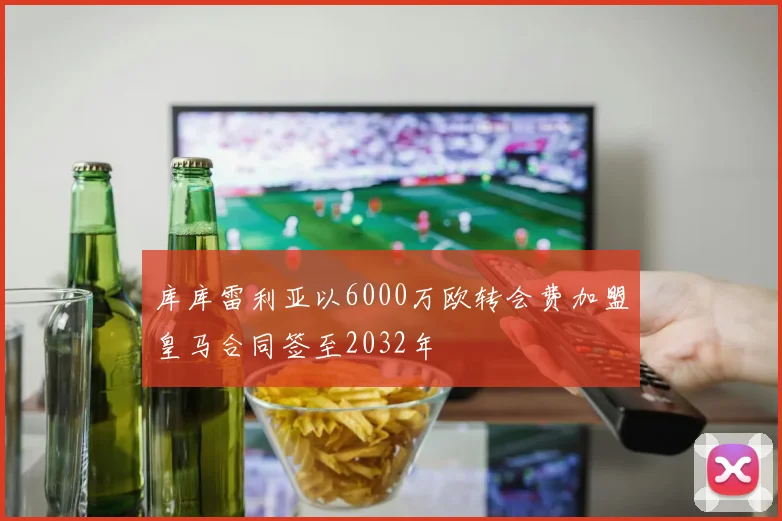 库库雷利亚以6000万欧转会费加盟皇马合同签至2032年