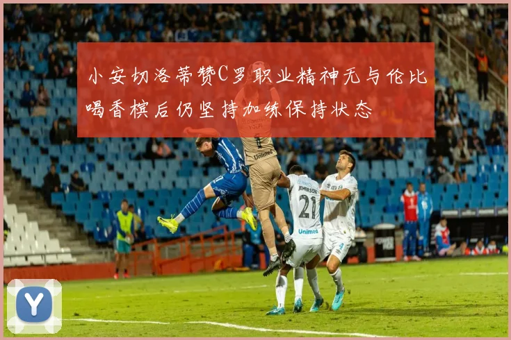 小安切洛蒂赞C罗职业精神无与伦比喝香槟后仍坚持加练保持状态