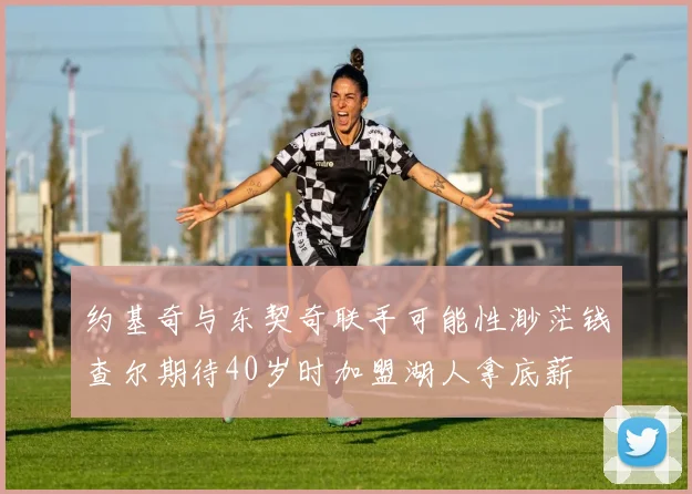 约基奇与东契奇联手可能性渺茫钱查尔期待40岁时加盟湖人拿底薪