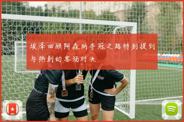 埃泽回顾阿森纳夺冠之路特别提到与热刺的客场对决
