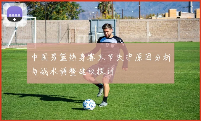 中国男篮热身赛末节失守原因分析与战术调整建议探讨