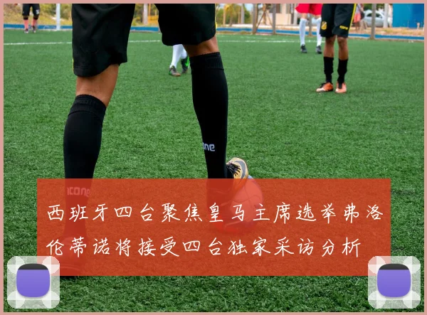 西班牙四台聚焦皇马主席选举弗洛伦蒂诺将接受四台独家采访分析