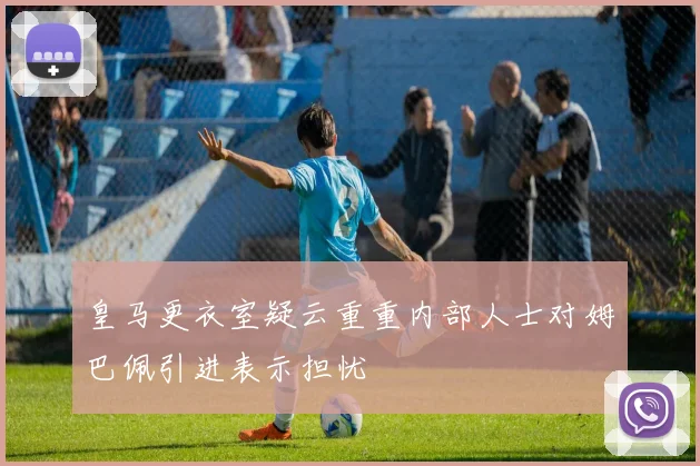 皇马更衣室疑云重重内部人士对姆巴佩引进表示担忧