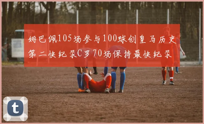 姆巴佩105场参与100球创皇马历史第二快纪录C罗70场保持最快纪录