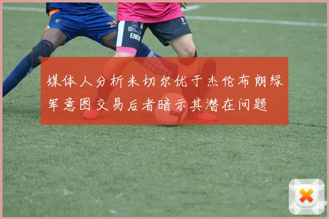 媒体人分析米切尔优于杰伦布朗绿军意图交易后者暗示其潜在问题